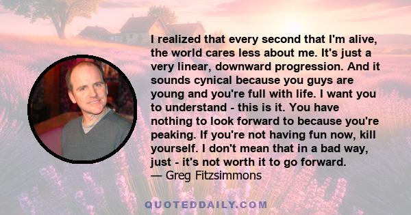 I realized that every second that I'm alive, the world cares less about me. It's just a very linear, downward progression. And it sounds cynical because you guys are young and you're full with life. I want you to