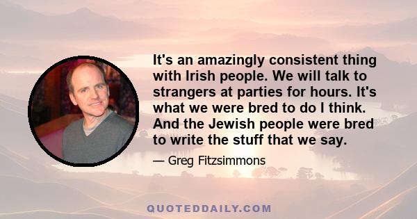 It's an amazingly consistent thing with Irish people. We will talk to strangers at parties for hours. It's what we were bred to do I think. And the Jewish people were bred to write the stuff that we say.