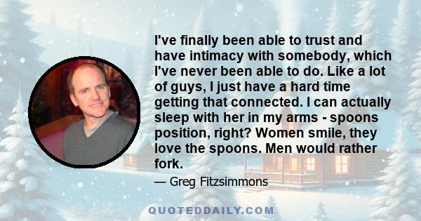 I've finally been able to trust and have intimacy with somebody, which I've never been able to do. Like a lot of guys, I just have a hard time getting that connected. I can actually sleep with her in my arms - spoons