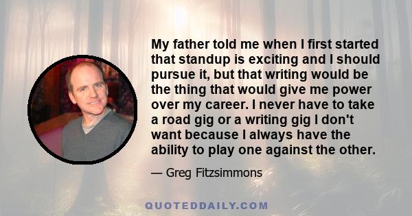 My father told me when I first started that standup is exciting and I should pursue it, but that writing would be the thing that would give me power over my career. I never have to take a road gig or a writing gig I