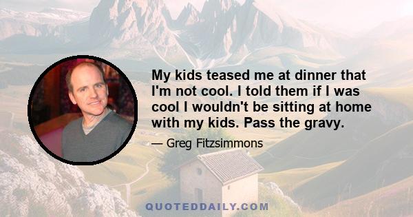 My kids teased me at dinner that I'm not cool. I told them if I was cool I wouldn't be sitting at home with my kids. Pass the gravy.