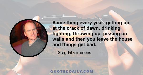 Same thing every year, getting up at the crack of dawn, drinking, fighting, throwing up, pissing on walls and then you leave the house and things get bad.