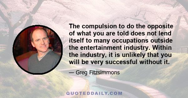 The compulsion to do the opposite of what you are told does not lend itself to many occupations outside the entertainment industry. Within the industry, it is unlikely that you will be very successful without it.