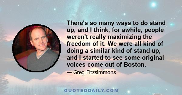 There's so many ways to do stand up, and I think, for awhile, people weren't really maximizing the freedom of it. We were all kind of doing a similar kind of stand up, and I started to see some original voices come out