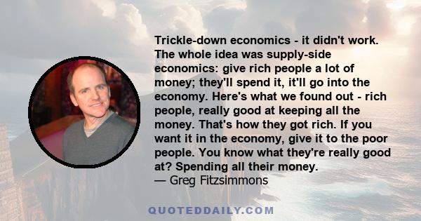 Trickle-down economics - it didn't work. The whole idea was supply-side economics: give rich people a lot of money; they'll spend it, it'll go into the economy. Here's what we found out - rich people, really good at