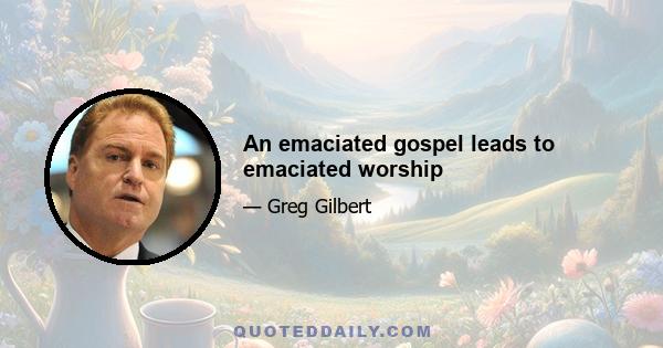 An emaciated gospel leads to emaciated worship