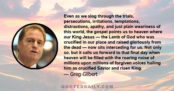 Even as we slog through the trials, persecutions, irritations, temptations, distractions, apathy, and just plain weariness of this world, the gospel points us to heaven where our King Jesus — the Lamb of God who was