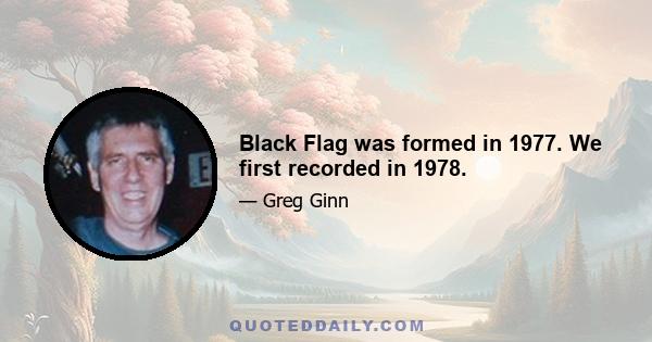 Black Flag was formed in 1977. We first recorded in 1978.