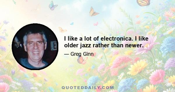 I like a lot of electronica. I like older jazz rather than newer.