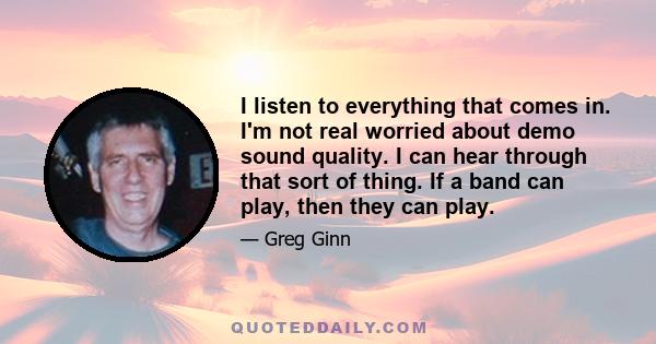 I listen to everything that comes in. I'm not real worried about demo sound quality. I can hear through that sort of thing. If a band can play, then they can play.