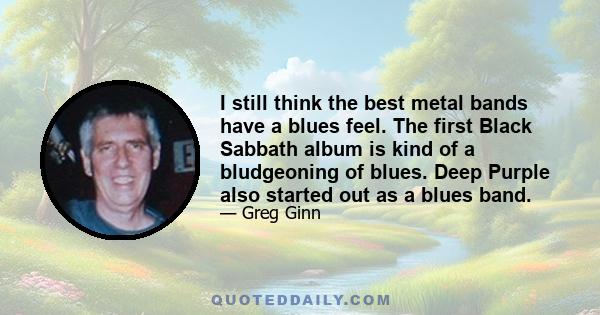 I still think the best metal bands have a blues feel. The first Black Sabbath album is kind of a bludgeoning of blues. Deep Purple also started out as a blues band.