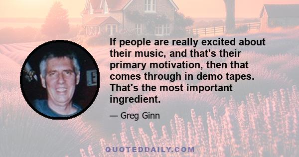 If people are really excited about their music, and that's their primary motivation, then that comes through in demo tapes. That's the most important ingredient.