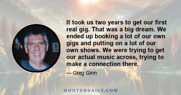 It took us two years to get our first real gig. That was a big dream. We ended up booking a lot of our own gigs and putting on a lot of our own shows. We were trying to get our actual music across, trying to make a