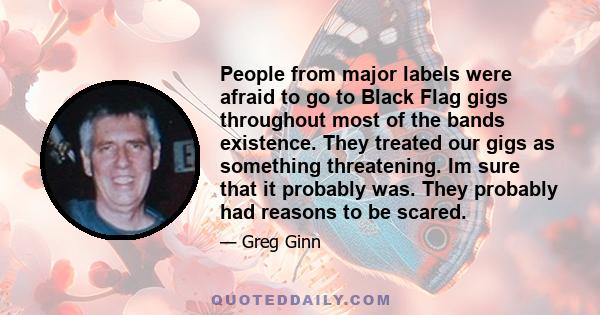 People from major labels were afraid to go to Black Flag gigs throughout most of the bands existence. They treated our gigs as something threatening. Im sure that it probably was. They probably had reasons to be scared.