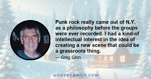 Punk rock really came out of N.Y. as a philosophy before the groups were ever recorded. I had a kind-of intellectual interest in the idea of creating a new scene that could be a grassroots thing.