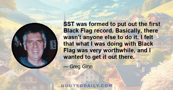 SST was formed to put out the first Black Flag record. Basically, there wasn't anyone else to do it. I felt that what I was doing with Black Flag was very worthwhile, and I wanted to get it out there.