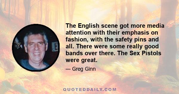 The English scene got more media attention with their emphasis on fashion, with the safety pins and all. There were some really good bands over there. The Sex Pistols were great.