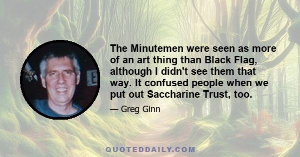 The Minutemen were seen as more of an art thing than Black Flag, although I didn't see them that way. It confused people when we put out Saccharine Trust, too.