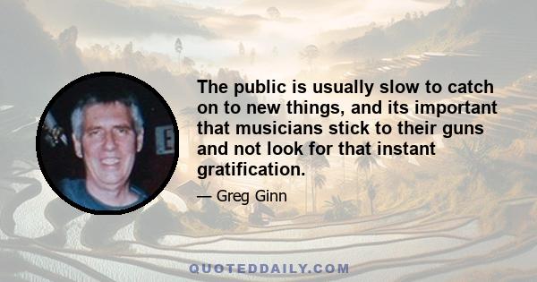 The public is usually slow to catch on to new things, and its important that musicians stick to their guns and not look for that instant gratification.