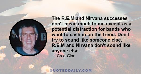 The R.E.M and Nirvana successes don't mean much to me except as a potential distraction for bands who want to cash in on the trend. Don't try to sound like someone else. R.E.M and Nirvana don't sound like anyone else.