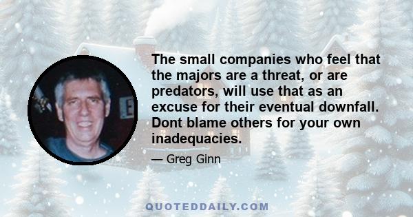 The small companies who feel that the majors are a threat, or are predators, will use that as an excuse for their eventual downfall. Dont blame others for your own inadequacies.