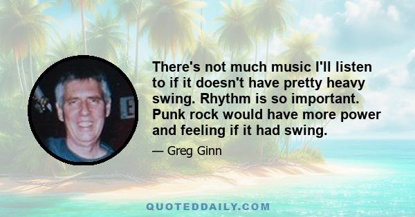 There's not much music I'll listen to if it doesn't have pretty heavy swing. Rhythm is so important. Punk rock would have more power and feeling if it had swing.