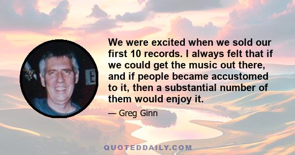 We were excited when we sold our first 10 records. I always felt that if we could get the music out there, and if people became accustomed to it, then a substantial number of them would enjoy it.