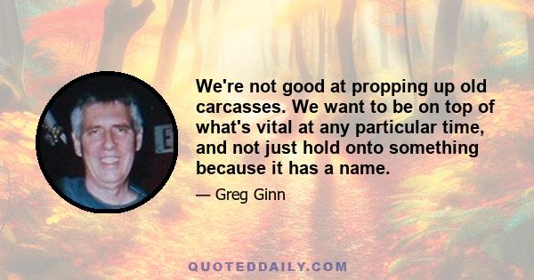 We're not good at propping up old carcasses. We want to be on top of what's vital at any particular time, and not just hold onto something because it has a name.