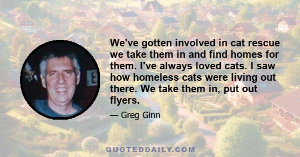 We've gotten involved in cat rescue we take them in and find homes for them. I've always loved cats. I saw how homeless cats were living out there. We take them in, put out flyers.