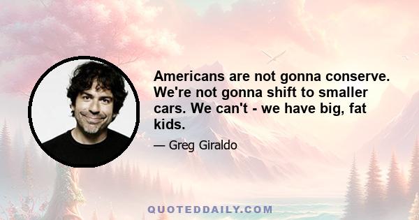 Americans are not gonna conserve. We're not gonna shift to smaller cars. We can't - we have big, fat kids.