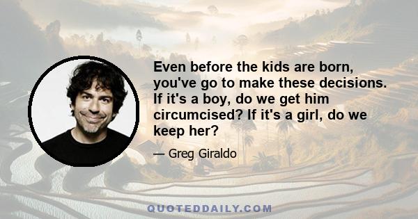 Even before the kids are born, you've go to make these decisions. If it's a boy, do we get him circumcised? If it's a girl, do we keep her?