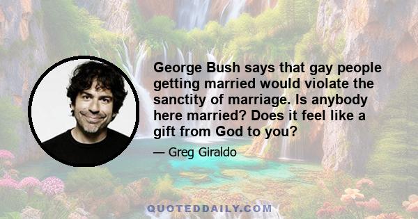 George Bush says that gay people getting married would violate the sanctity of marriage. Is anybody here married? Does it feel like a gift from God to you?