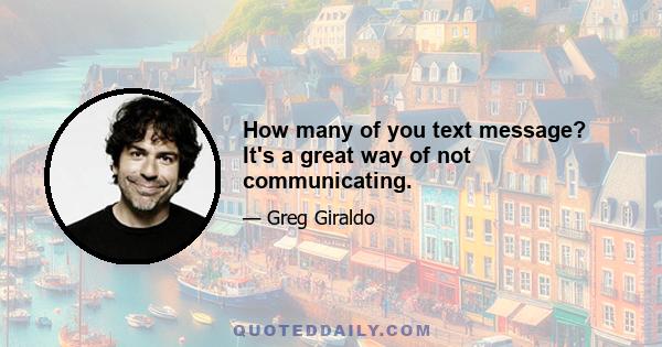 How many of you text message? It's a great way of not communicating.