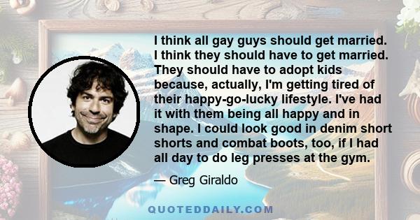 I think all gay guys should get married. I think they should have to get married. They should have to adopt kids because, actually, I'm getting tired of their happy-go-lucky lifestyle. I've had it with them being all