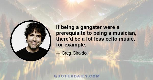 If being a gangster were a prerequisite to being a musician, there'd be a lot less cello music, for example.