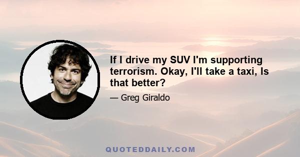 If I drive my SUV I'm supporting terrorism. Okay, I'll take a taxi, Is that better?