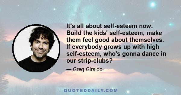 It's all about self-esteem now. Build the kids' self-esteem, make them feel good about themselves. If everybody grows up with high self-esteem, who's gonna dance in our strip-clubs?