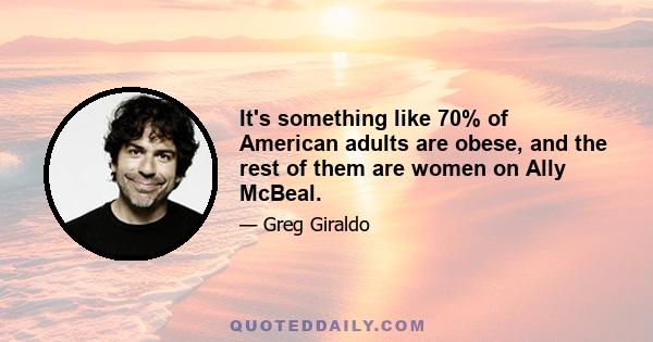 It's something like 70% of American adults are obese, and the rest of them are women on Ally McBeal.