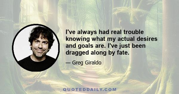 I've always had real trouble knowing what my actual desires and goals are. I've just been dragged along by fate.