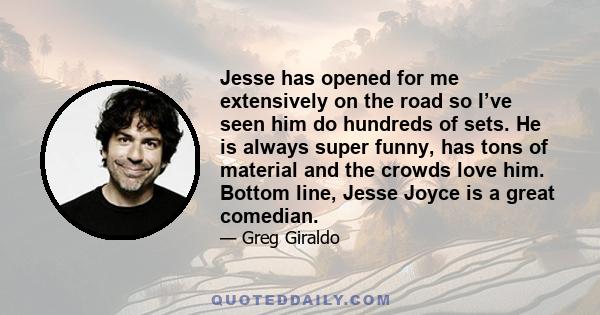 Jesse has opened for me extensively on the road so I’ve seen him do hundreds of sets. He is always super funny, has tons of material and the crowds love him. Bottom line, Jesse Joyce is a great comedian.