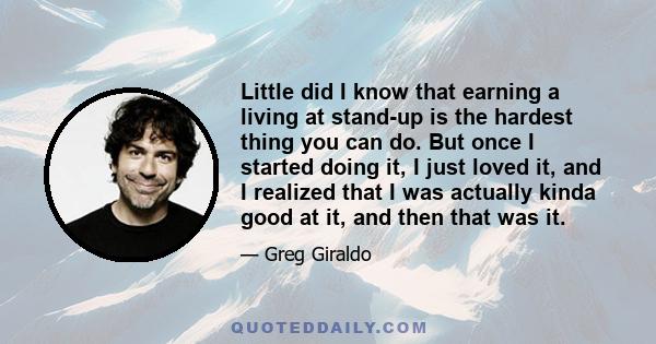 Little did I know that earning a living at stand-up is the hardest thing you can do. But once I started doing it, I just loved it, and I realized that I was actually kinda good at it, and then that was it.