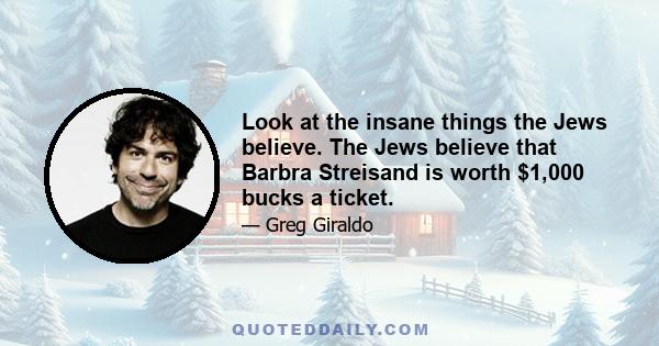 Look at the insane things the Jews believe. The Jews believe that Barbra Streisand is worth $1,000 bucks a ticket.