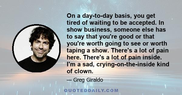 On a day-to-day basis, you get tired of waiting to be accepted. In show business, someone else has to say that you're good or that you're worth going to see or worth taping a show. There's a lot of pain here. There's a