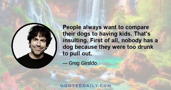 People always want to compare their dogs to having kids. That's insulting. First of all, nobody has a dog because they were too drunk to pull out.