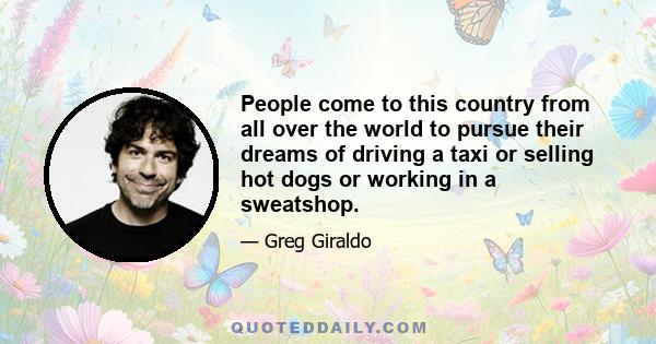 People come to this country from all over the world to pursue their dreams of driving a taxi or selling hot dogs or working in a sweatshop.