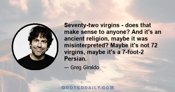 Seventy-two virgins - does that make sense to anyone? And it's an ancient religion, maybe it was misinterpreted? Maybe it's not 72 virgins, maybe it's a 7-foot-2 Persian.