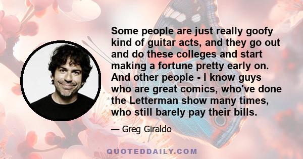 Some people are just really goofy kind of guitar acts, and they go out and do these colleges and start making a fortune pretty early on. And other people - I know guys who are great comics, who've done the Letterman