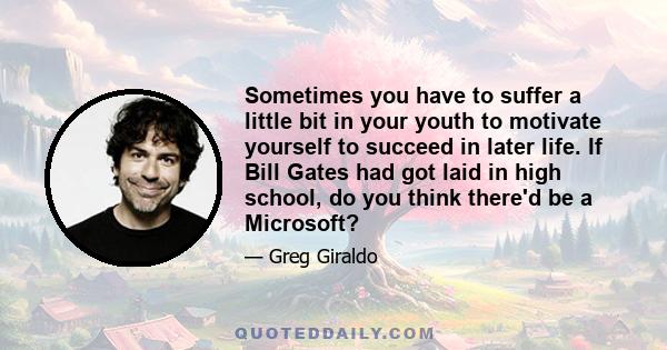 Sometimes you have to suffer a little bit in your youth to motivate yourself to succeed in later life. If Bill Gates had got laid in high school, do you think there'd be a Microsoft?