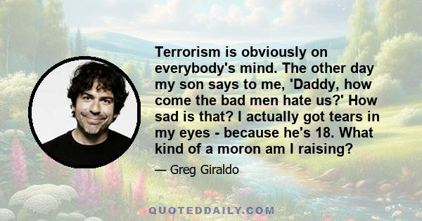 Terrorism is obviously on everybody's mind. The other day my son says to me, 'Daddy, how come the bad men hate us?' How sad is that? I actually got tears in my eyes - because he's 18. What kind of a moron am I raising?