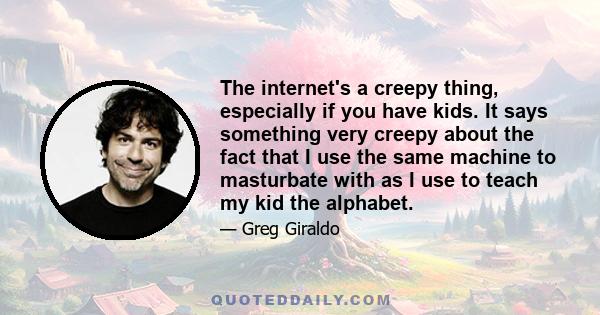 The internet's a creepy thing, especially if you have kids. It says something very creepy about the fact that I use the same machine to masturbate with as I use to teach my kid the alphabet.